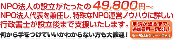 NPO法人の設立がたったの49,800円〜。NPO法人代表を兼任し、特殊なNPO運営ノウハウに詳しい行政書士が設立後まで支援いたします。