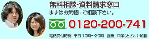 無料相談・資料請求窓口 まずはお気軽にご相談下さい。TEL0120-200-741 電話受付時間:平日10時〜17時 担当:戸澤・加藤